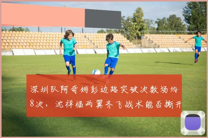 深圳队阿奇姆彭边路突破次数场均8次，沈祥福两翼齐飞战术能否撕开沧州防线？