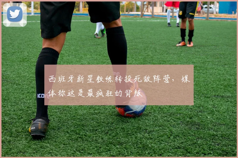 西班牙新星教练转投死敌阵营,媒体称这是最疯狂的背叛