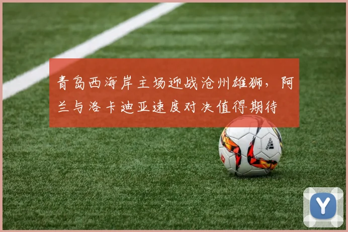 青岛西海岸主场迎战沧州雄狮，阿兰与洛卡迪亚速度对决值得期待