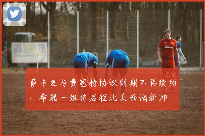 萨卡里与费塞特协议到期不再续约,希腊一姐将启程北美面试新帅