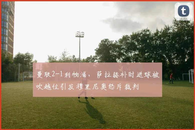 曼联2-1利物浦,萨拉赫补时进球被吹越位引发穆里尼奥怒斥裁判