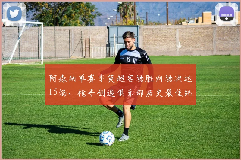 阿森纳单赛季英超客场胜利场次达15场，枪手创造俱乐部历史最佳纪录
