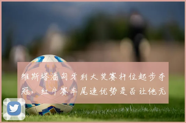 维斯塔潘匈牙利大奖赛杆位起步夺冠，红牛赛车尾速优势是否让他无敌？