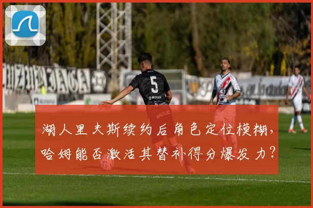 湖人里夫斯续约后角色定位模糊，哈姆能否激活其替补得分爆发力？