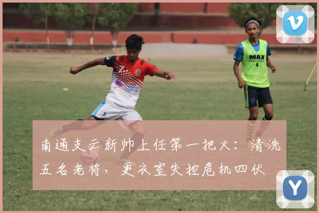 南通支云新帅上任第一把火:清洗五名老将,更衣室失控危机四伏